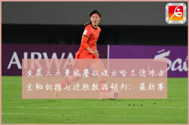 凌晨三点曼城鏖战追分哈兰德冲击金靴剑指七连胜数据研判：最新赛事动态与深度分析