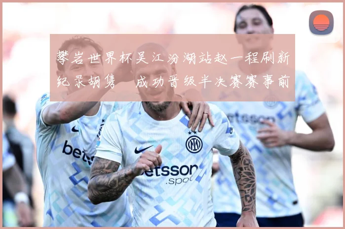 攀岩世界杯吴江汾湖站赵一程刷新纪录胡隽喆成功晋级半决赛赛事前瞻：最新赛事动态与深度分析