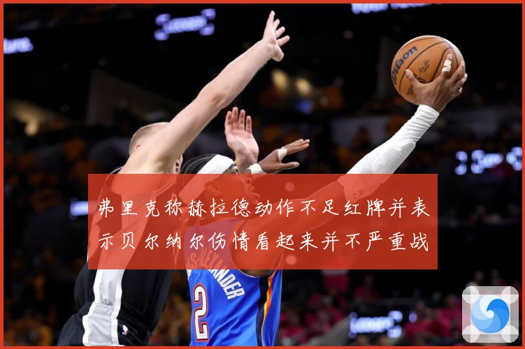 弗里克称赫拉德动作不足红牌并表示贝尔纳尔伤情看起来并不严重战术观察：最新赛事动态与深度分析