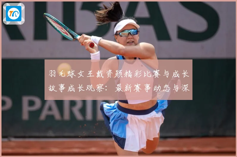羽毛球女王戴资颖精彩比赛与成长故事成长观察：最新赛事动态与深度分析