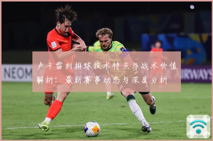 卢卡雷利排球技术特点与战术价值解析：最新赛事动态与深度分析