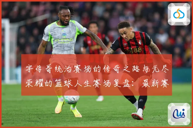 字母哥统治赛场的传奇之路与无尽荣耀的篮球人生赛场复盘：最新赛事动态与深度分析