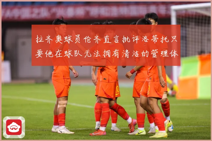 拉齐奥球员伦齐直言批评洛蒂托只要他在球队无法拥有清洁的管理体战术观察：最新赛事动态与深度分析