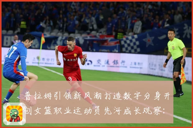 普拉姆引领新风潮打造数字分身开创女篮职业运动员先河成长观察：最新赛事动态与深度分析