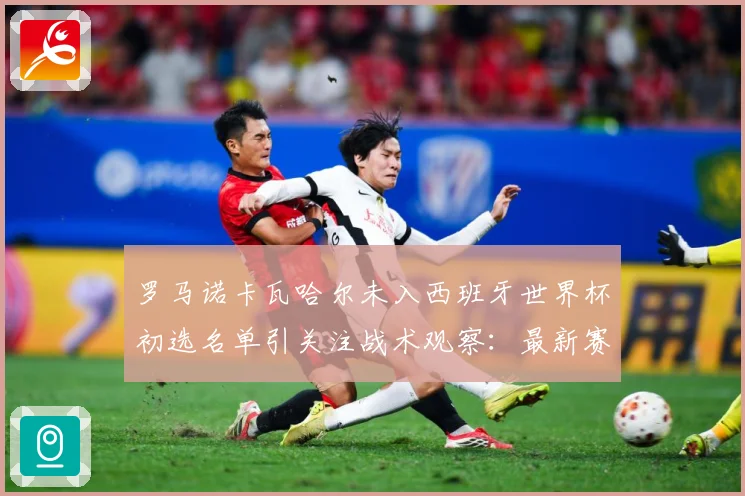 罗马诺卡瓦哈尔未入西班牙世界杯初选名单引关注战术观察：最新赛事动态与深度分析
