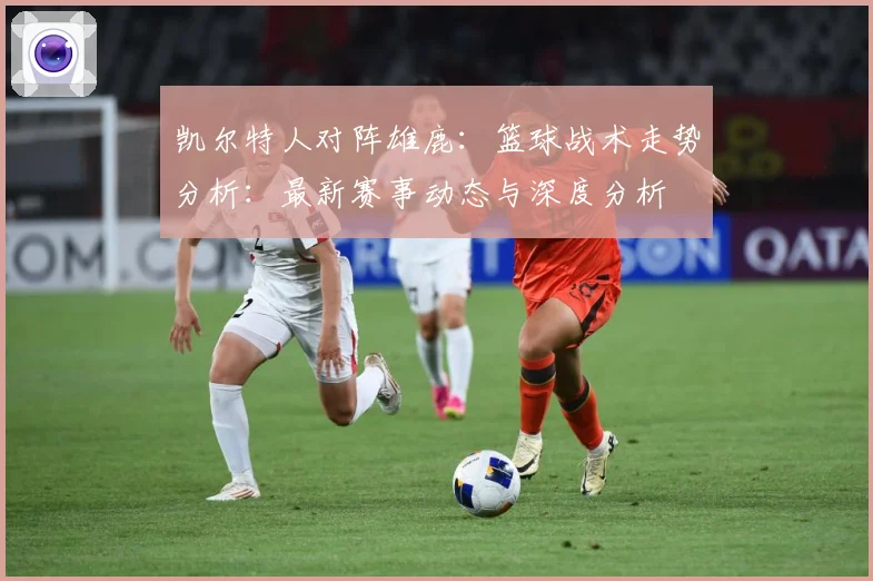 凯尔特人对阵雄鹿：篮球战术走势分析：最新赛事动态与深度分析