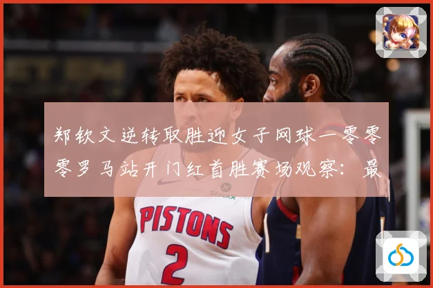 郑钦文逆转取胜迎女子网球一零零零罗马站开门红首胜赛场观察：最新赛事动态与深度分析