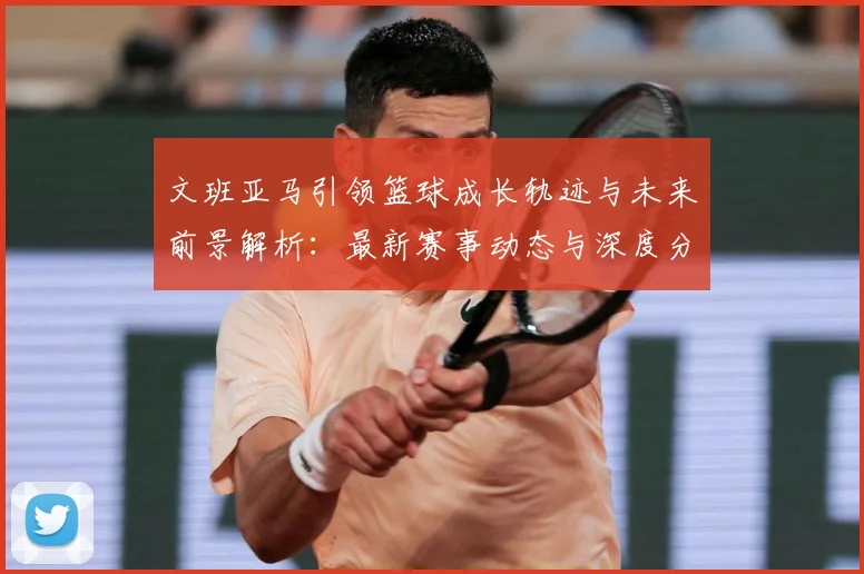 文班亚马引领篮球成长轨迹与未来前景解析：最新赛事动态与深度分析