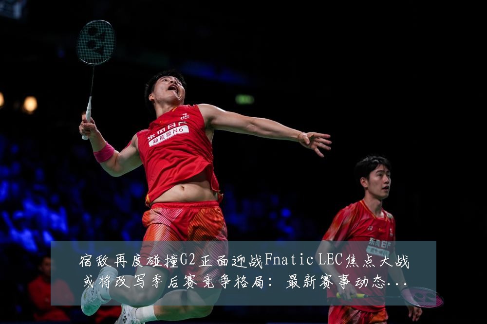宿敌再度碰撞G2正面迎战Fnatic LEC焦点大战或将改写季后赛竞争格局:最新赛事动态与深度分析