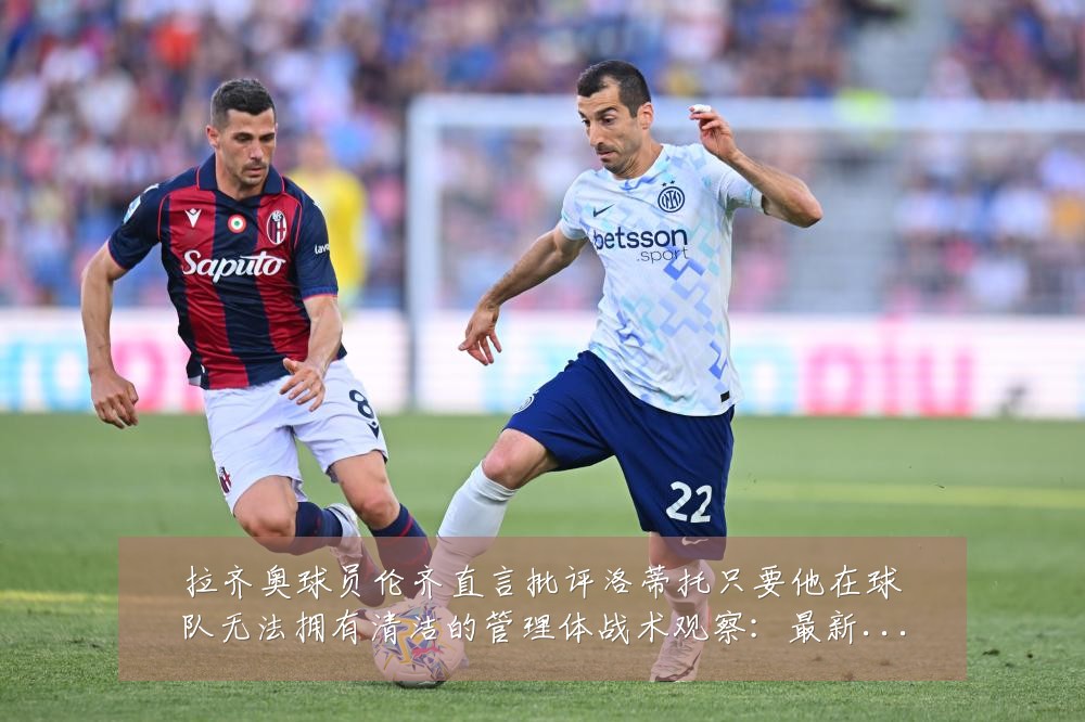 拉齐奥球员伦齐直言批评洛蒂托只要他在球队无法拥有清洁的管理体战术观察:最新赛事动态与深度分析