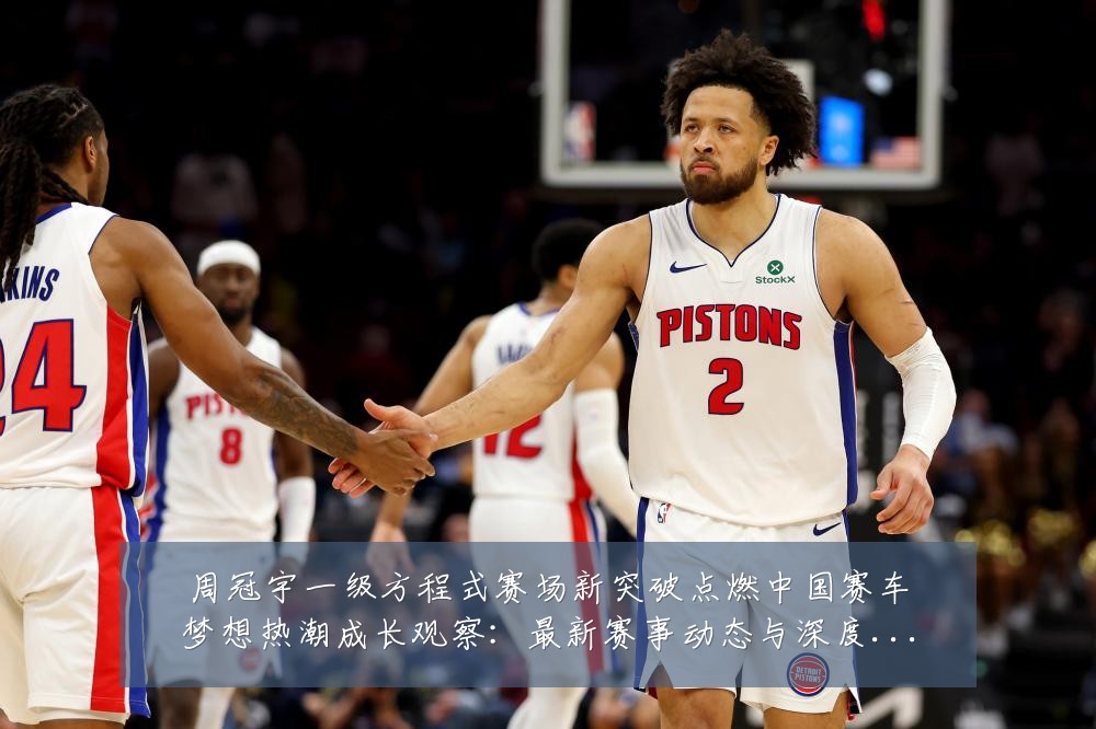 周冠宇一级方程式赛场新突破点燃中国赛车梦想热潮成长观察：最新赛事动态与深度分析
