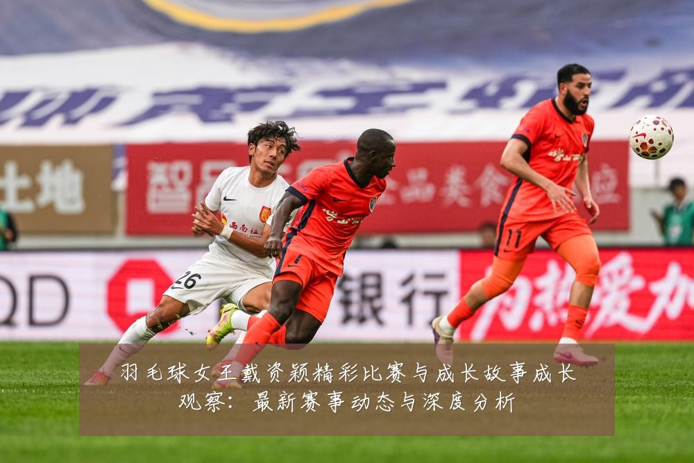 羽毛球女王戴资颖精彩比赛与成长故事成长观察：最新赛事动态与深度分析